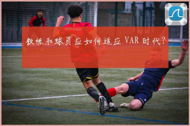 教练和球员应如何适应 VAR 时代？