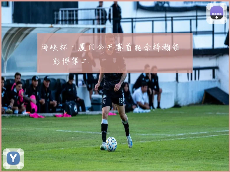 海峡杯·厦门公开赛首轮佘梓瀚领先 彭博第二