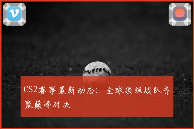 CS2赛事最新动态：全球顶级战队齐聚巅峰对决