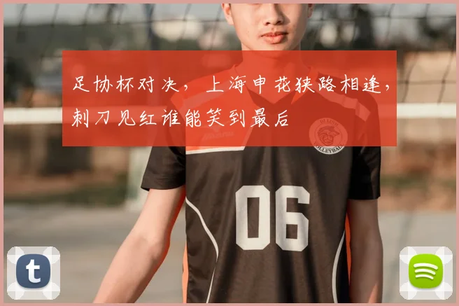 足协杯对决,上海申花狭路相逢,刺刀见红谁能笑到最后