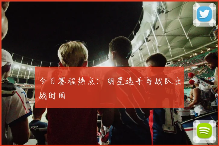 今日赛程热点：明星选手与战队出战时间