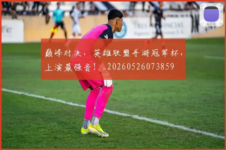巅峰对决，英雄联盟手游冠军杯，上演最强音！_20260526073859