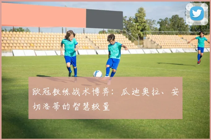 欧冠教练战术博弈：瓜迪奥拉、安切洛蒂的智慧较量