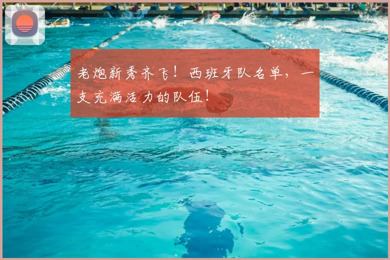 老炮新秀齐飞！西班牙队名单，一支充满活力的队伍！