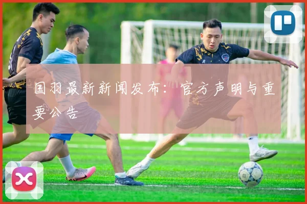 国羽最新新闻发布：官方声明与重要公告